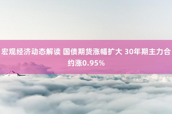 宏观经济动态解读 国债期货涨幅扩大 30年期主力合约涨0.95%