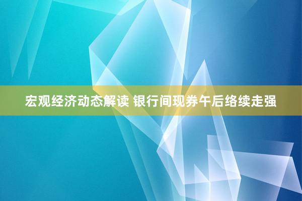 宏观经济动态解读 银行间现券午后络续走强