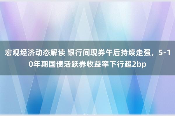 宏观经济动态解读 银行间现券午后持续走强，5-10年期国债活跃券收益率下行超2bp