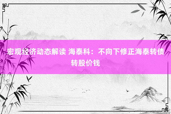 宏观经济动态解读 海泰科：不向下修正海泰转债转股价钱