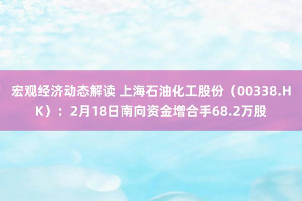 宏观经济动态解读 上海石油化工股份（00338.HK）：2月18日南向资金增合手68.2万股