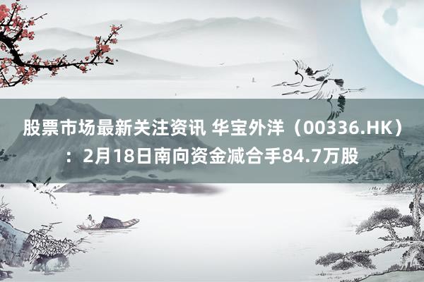 股票市场最新关注资讯 华宝外洋（00336.HK）：2月18日南向资金减合手84.7万股