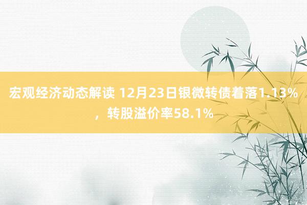 宏观经济动态解读 12月23日银微转债着落1.13%，转股溢价率58.1%