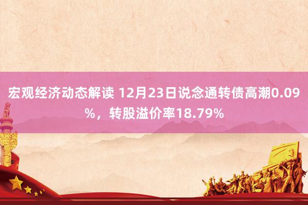 宏观经济动态解读 12月23日说念通转债高潮0.09%，转股溢价率18.79%