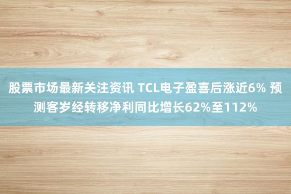 股票市场最新关注资讯 TCL电子盈喜后涨近6% 预测客岁经转移净利同比增长62%至112%