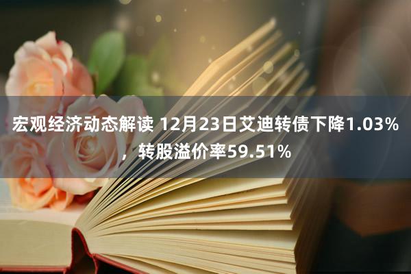 宏观经济动态解读 12月23日艾迪转债下降1.03%，转股溢价率59.51%