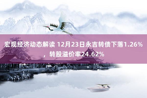 宏观经济动态解读 12月23日永吉转债下落1.26%，转股溢价率24.62%