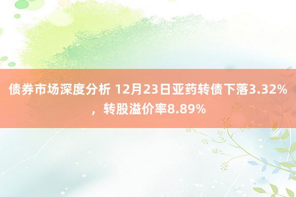 债券市场深度分析 12月23日亚药转债下落3.32%，转股溢价率8.89%