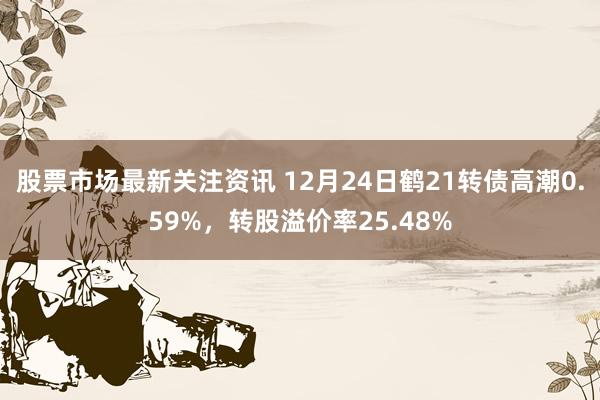 股票市场最新关注资讯 12月24日鹤21转债高潮0.59%，转股溢价率25.48%