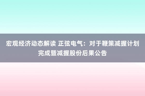 宏观经济动态解读 正弦电气：对于鞭策减握计划完成暨减握股份后果公告