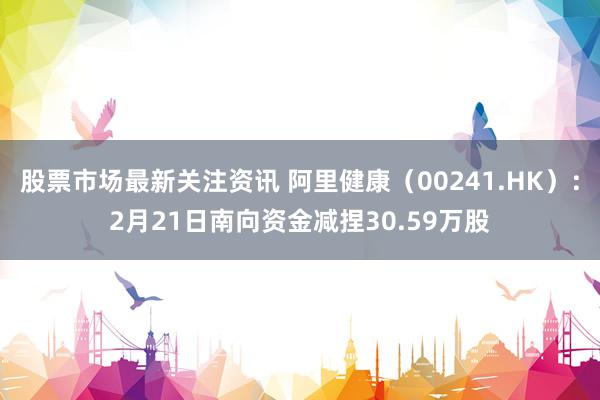 股票市场最新关注资讯 阿里健康（00241.HK）：2月21日南向资金减捏30.59万股