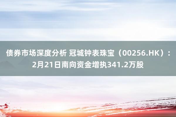 债券市场深度分析 冠城钟表珠宝（00256.HK）：2月21日南向资金增执341.2万股