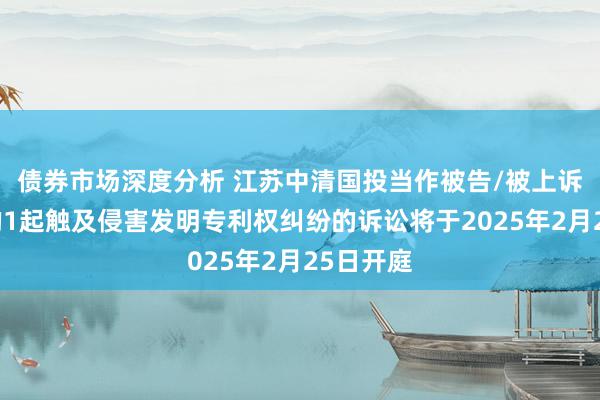 债券市场深度分析 江苏中清国投当作被告/被上诉东谈主的1起触及侵害发明专利权纠纷的诉讼将于2025年2月25日开庭