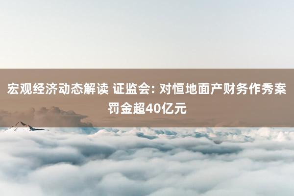 宏观经济动态解读 证监会: 对恒地面产财务作秀案罚金超40亿元