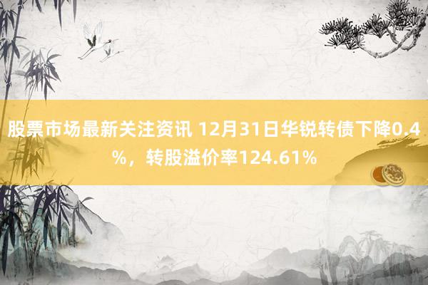 股票市场最新关注资讯 12月31日华锐转债下降0.4%，转股溢价率124.61%