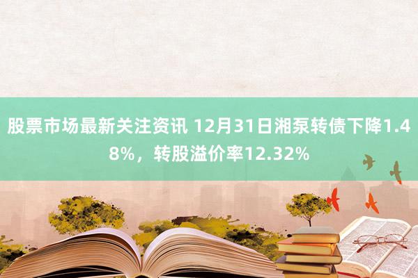 股票市场最新关注资讯 12月31日湘泵转债下降1.48%，转股溢价率12.32%