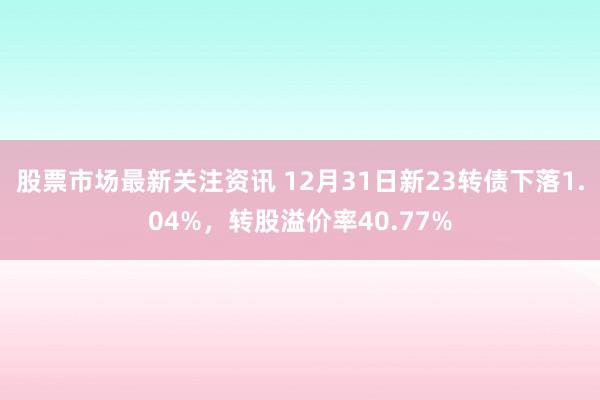 股票市场最新关注资讯 12月31日新23转债下落1.04%，转股溢价率40.77%