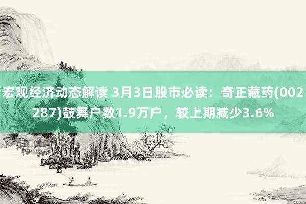 宏观经济动态解读 3月3日股市必读：奇正藏药(002287)鼓舞户数1.9万户，较上期减少3.6%