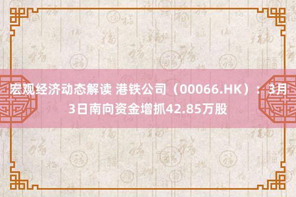 宏观经济动态解读 港铁公司（00066.HK）：3月3日南向资金增抓42.85万股