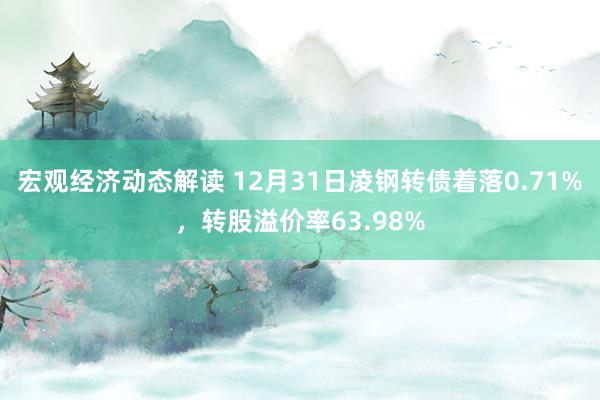 宏观经济动态解读 12月31日凌钢转债着落0.71%，转股溢价率63.98%