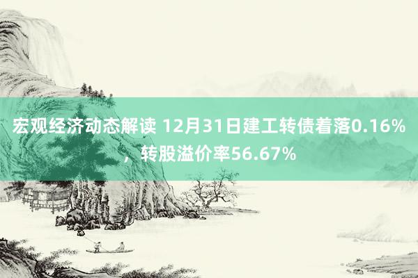 宏观经济动态解读 12月31日建工转债着落0.16%，转股溢价率56.67%