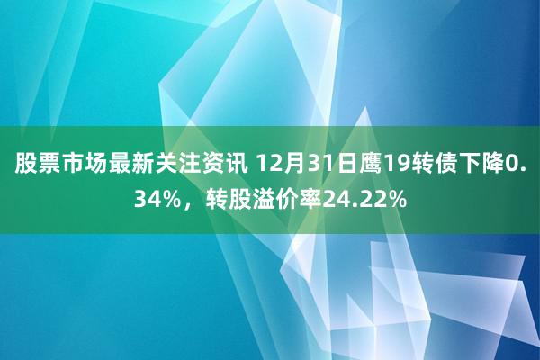 股票市场最新关注资讯 12月31日鹰19转债下降0.34%，转股溢价率24.22%