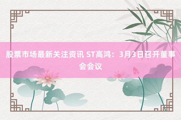 股票市场最新关注资讯 ST高鸿：3月3日召开董事会会议