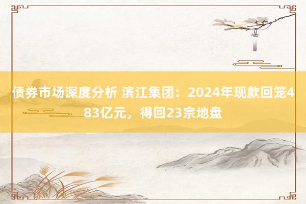 债券市场深度分析 滨江集团：2024年现款回笼483亿元，得回23宗地盘