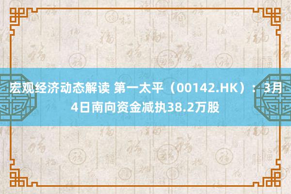 宏观经济动态解读 第一太平（00142.HK）：3月4日南向资金减执38.2万股