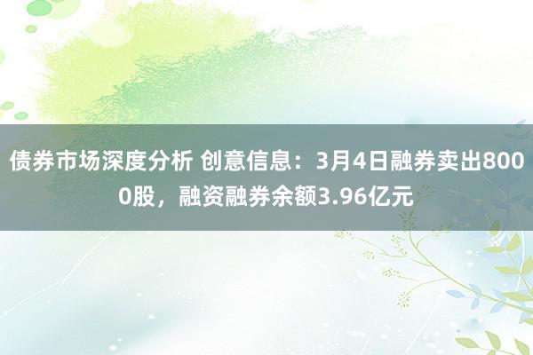 债券市场深度分析 创意信息：3月4日融券卖出8000股，融资融券余额3.96亿元