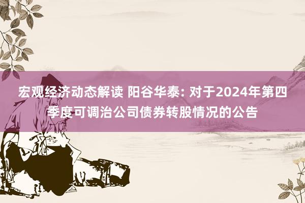 宏观经济动态解读 阳谷华泰: 对于2024年第四季度可调治公司债券转股情况的公告