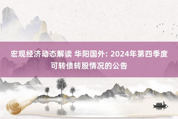 宏观经济动态解读 华阳国外: 2024年第四季度可转债转股情况的公告