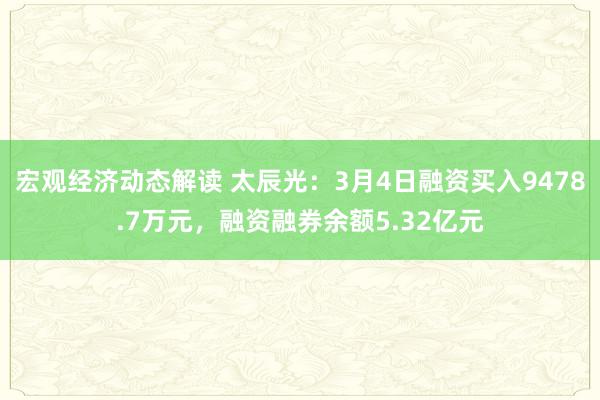 宏观经济动态解读 太辰光：3月4日融资买入9478.7万元，融资融券余额5.32亿元