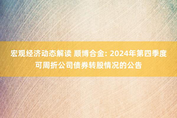 宏观经济动态解读 顺博合金: 2024年第四季度可周折公司债券转股情况的公告