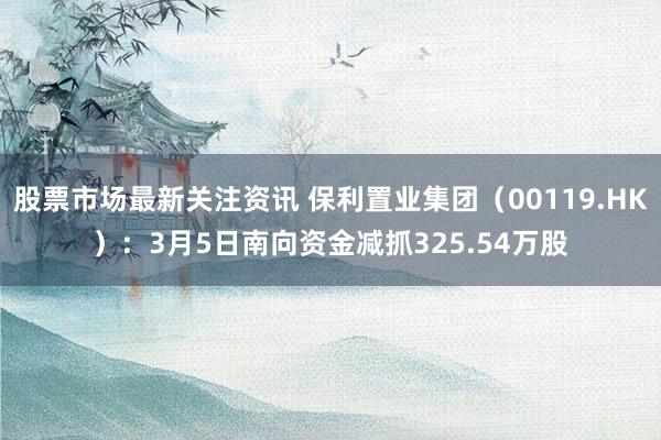 股票市场最新关注资讯 保利置业集团（00119.HK）：3月5日南向资金减抓325.54万股