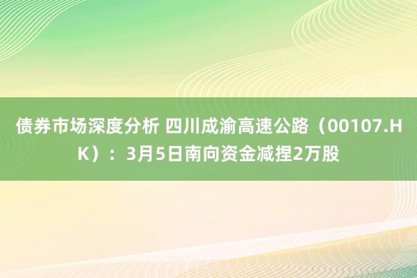 债券市场深度分析 四川成渝高速公路（00107.HK）：3月5日南向资金减捏2万股