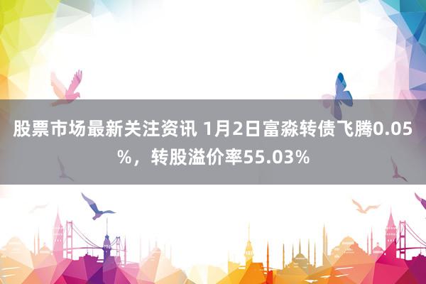 股票市场最新关注资讯 1月2日富淼转债飞腾0.05%，转股溢价率55.03%