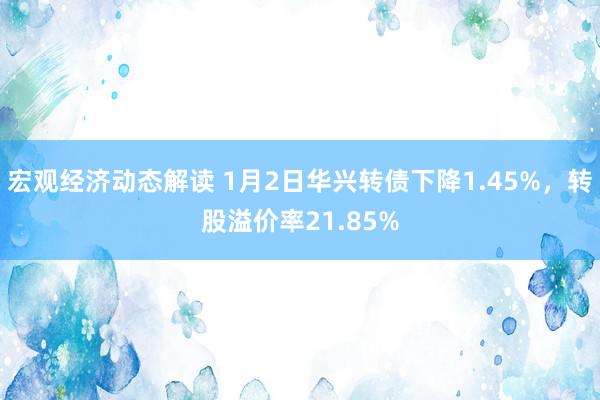 宏观经济动态解读 1月2日华兴转债下降1.45%，转股溢价率21.85%