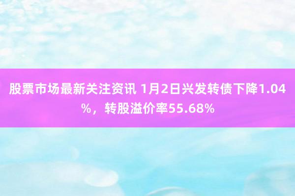 股票市场最新关注资讯 1月2日兴发转债下降1.04%，转股溢价率55.68%