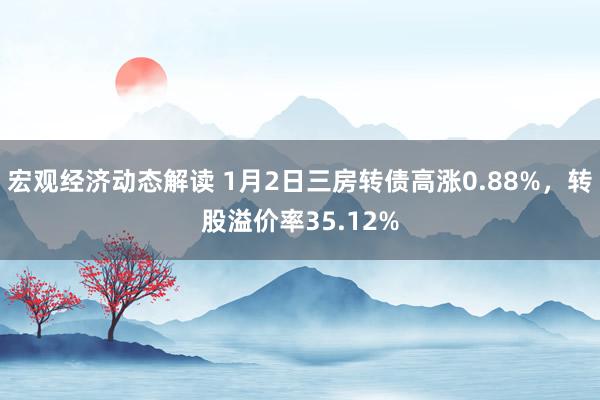 宏观经济动态解读 1月2日三房转债高涨0.88%，转股溢价率35.12%