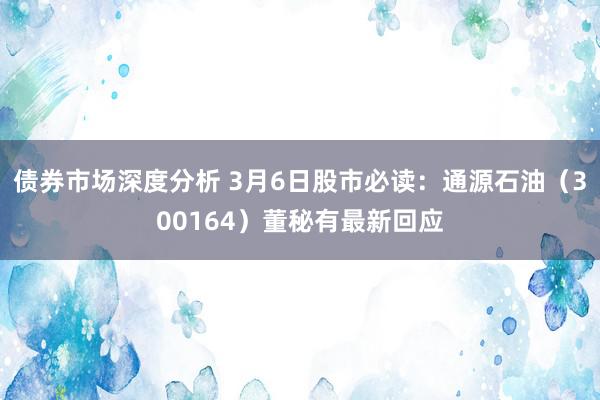 债券市场深度分析 3月6日股市必读：通源石油（300164）董秘有最新回应