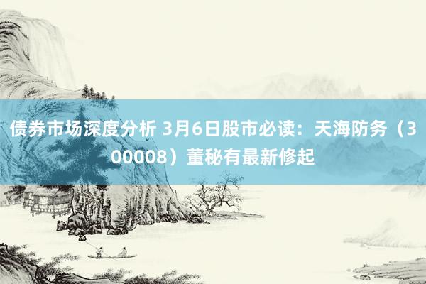 债券市场深度分析 3月6日股市必读：天海防务（300008）董秘有最新修起