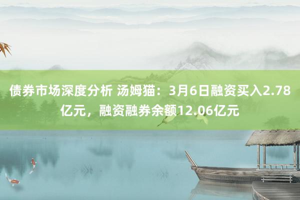 债券市场深度分析 汤姆猫：3月6日融资买入2.78亿元，融资融券余额12.06亿元