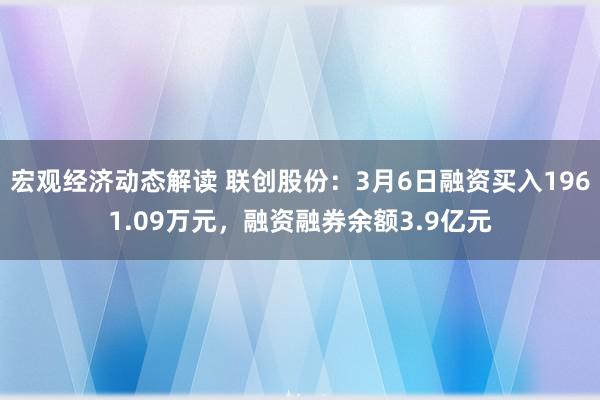 宏观经济动态解读 联创股份：3月6日融资买入1961.09万元，融资融券余额3.9亿元