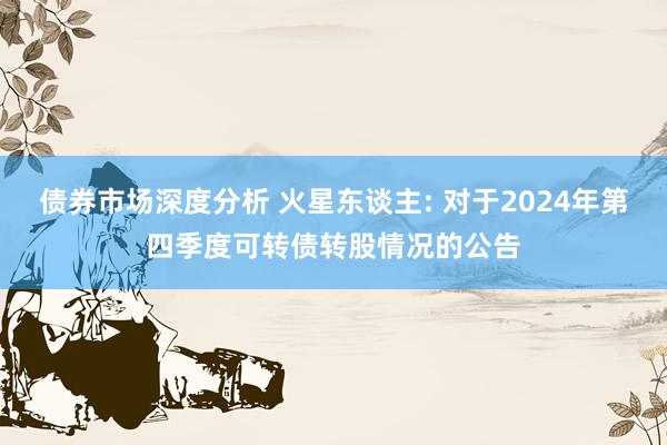 债券市场深度分析 火星东谈主: 对于2024年第四季度可转债转股情况的公告