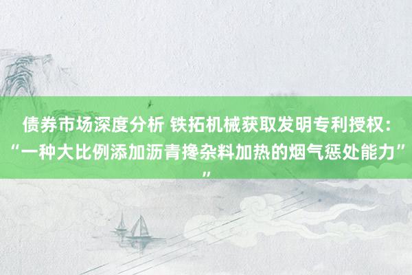 债券市场深度分析 铁拓机械获取发明专利授权：“一种大比例添加沥青搀杂料加热的烟气惩处能力”