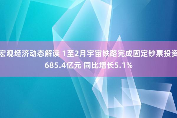 宏观经济动态解读 1至2月宇宙铁路完成固定钞票投资685.4亿元 同比增长5.1%