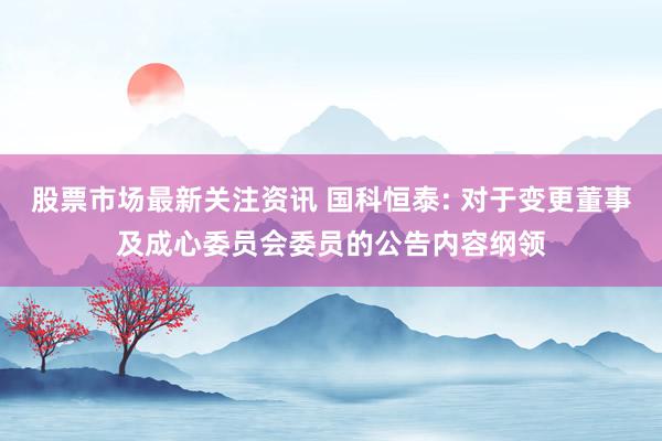 股票市场最新关注资讯 国科恒泰: 对于变更董事及成心委员会委员的公告内容纲领