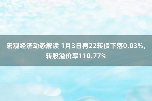 宏观经济动态解读 1月3日再22转债下落0.03%，转股溢价率110.77%