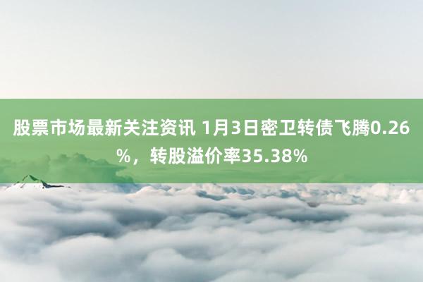 股票市场最新关注资讯 1月3日密卫转债飞腾0.26%，转股溢价率35.38%